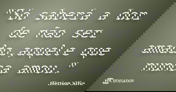 "Só saberá a dor de não ser amado,aquele que nunca amou."... Frase de Herison Silva.