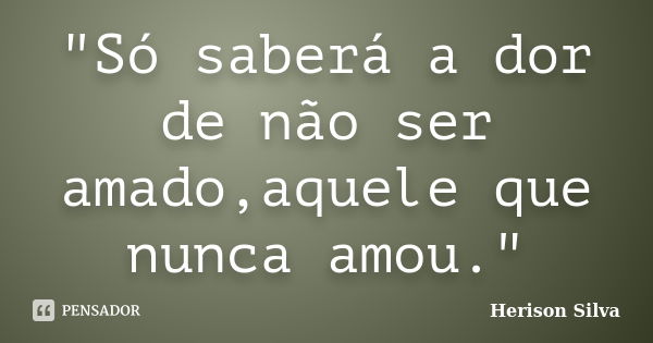 "Só saberá a dor de não ser amado,aquele que nunca amou."... Frase de Herison Silva.