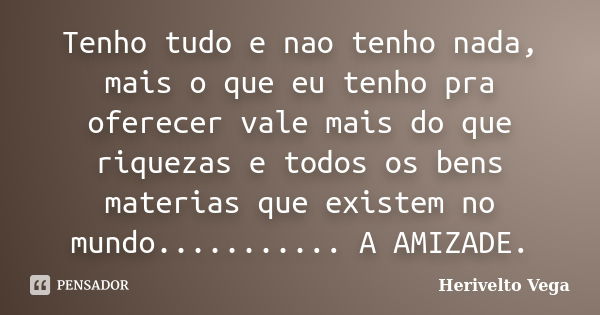 Tenho tudo e nao tenho nada, mais o que eu tenho pra oferecer vale mais do que riquezas e todos os bens materias que existem no mundo........... A AMIZADE.... Frase de Herivelto Vega.