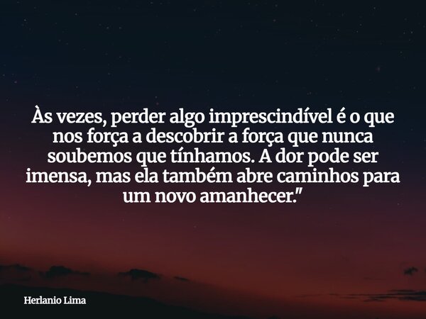 Às vezes, perder algo imprescindível é o que nos força a descobrir a força que nunca soubemos que tínhamos. A dor pode ser imensa, mas ela também abre caminhos ... Frase de Herlanio Lima.