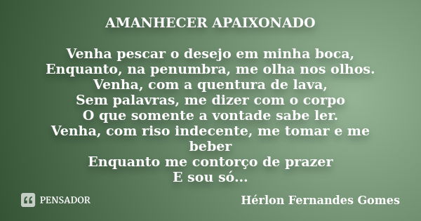 AMANHECER APAIXONADO Venha pescar o desejo em minha boca, Enquanto, na penumbra, me olha nos olhos. Venha, com a quentura de lava, Sem palavras, me dizer com o ... Frase de Hérlon Fernandes Gomes.