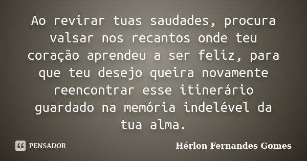 Ao revirar tuas saudades, procura valsar nos recantos onde teu coração aprendeu a ser feliz, para que teu desejo queira novamente reencontrar esse itinerário gu... Frase de Hérlon Fernandes Gomes.