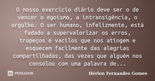 O nosso exercício diário deve ser o de vencer o egoísmo, a intransigência, o orgulho. O ser humano, infelizmente, está fadado a supervalorizar os erros, tropeço... Frase de Hérlon Fernandes Gomes.