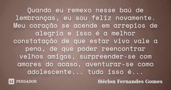 Quando eu remexo nesse baú de lembranças, eu sou feliz novamente. Meu coração se acende em arrepios de alegria e isso é a melhor constatação de que estar vivo v... Frase de Hérlon Fernandes Gomes.