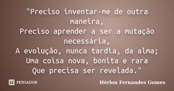 "Preciso inventar-me de outra maneira, Preciso aprender a ser a mutação necessária, A evolução, nunca tardia, da alma; Uma coisa nova, bonita e rara Que pr... Frase de Hérlon Fernandes Gomes.