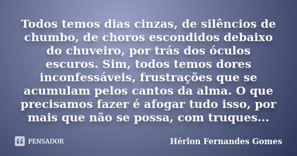 Todos temos dias cinzas, de silêncios de chumbo, de choros escondidos debaixo do chuveiro, por trás dos óculos escuros. Sim, todos temos dores inconfessáveis, f... Frase de Hérlon Fernandes Gomes.