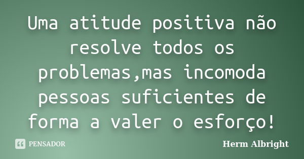 Uma atitude positiva não resolve todos os problemas,mas incomoda pessoas suficientes de forma a valer o esforço!... Frase de Herm Albright.