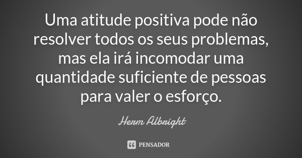 Uma atitude positiva pode não resolver todos os seus problemas, mas ela irá incomodar uma quantidade suficiente de pessoas para valer o esforço.... Frase de Herm Albright.