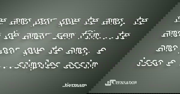 te amo por que te amo, te amo de amar sem fim...te amo por que te amo, e isso e ...simples assim... Frase de hermam.