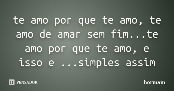 te amo por que te amo, te amo de amar sem fim...te amo por que te amo, e isso e ...simples assim... Frase de hermam.