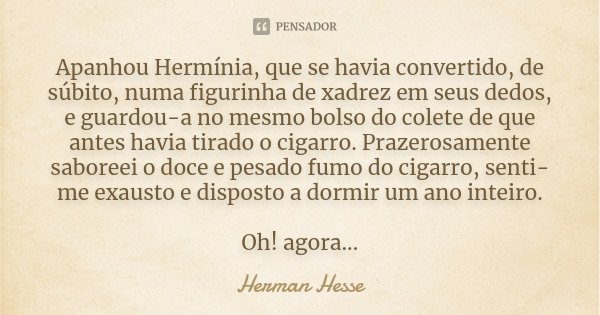 Apanhou Hermínia, que se havia convertido, de súbito, numa figurinha de xadrez em seus dedos, e guardou-a no mesmo bolso do colete de que antes havia tirado o c... Frase de Herman Hesse.