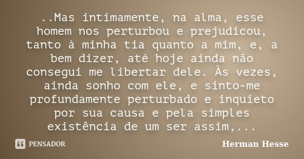 ..Mas intimamente, na alma, esse homem nos perturbou e prejudicou, tanto à minha tia quanto a mim, e, a bem dizer, até hoje ainda não consegui me libertar dele.... Frase de Herman Hesse.
