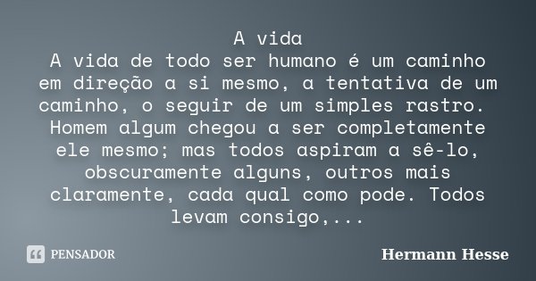 A vida A vida de todo ser humano é um caminho em direção a si mesmo, a tentativa de um caminho, o seguir de um simples rastro. Homem algum chegou a ser completa... Frase de Hermann Hesse.