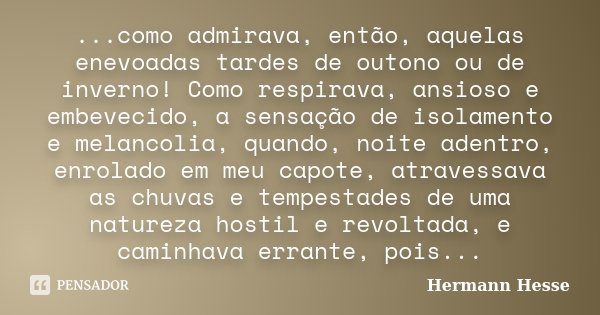 ...como admirava, então, aquelas enevoadas tardes de outono ou de inverno! Como respirava, ansioso e embevecido, a sensação de isolamento e melancolia, quando, ... Frase de Hermann Hesse.