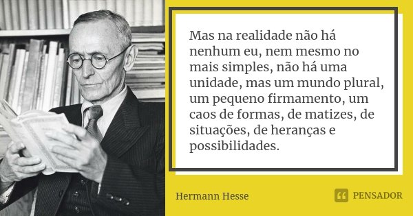 Mas na realidade não há nenhum eu, nem mesmo no mais simples, não há uma unidade, mas um mundo plural, um pequeno firmamento, um caos de formas, de matizes, de ... Frase de Hermann Hesse.