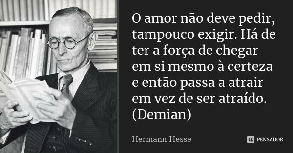 O amor não deve pedir, tampouco exigir. Há de ter a força de chegar em si mesmo à certeza e então passa a atrair em vez de ser atraído. (Demian)... Frase de Hermann Hesse.