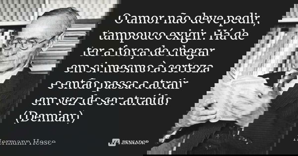 O amor não deve pedir, tampouco exigir. Há de ter a força de chegar em si mesmo à certeza e então passa a atrair em vez de ser atraído. (Demian)... Frase de Hermann Hesse.