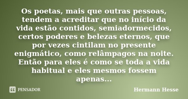 Os poetas, mais que outras pessoas, tendem a acreditar que no início da vida estão contidos, semiadormecidos, certos poderes e belezas eternos, que por vezes ci... Frase de Hermann Hesse.