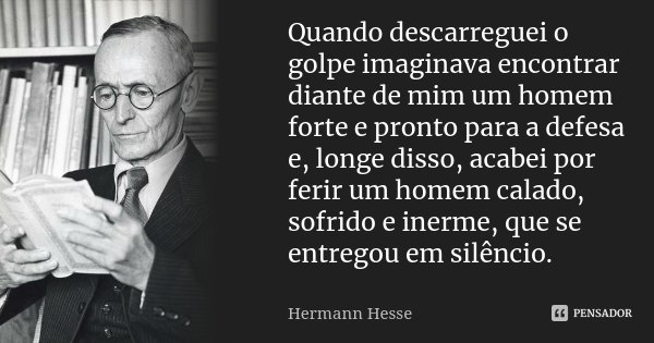 Quando descarreguei o golpe imaginava encontrar diante de mim um homem forte e pronto para a defesa e, longe disso, acabei por ferir um homem calado, sofrido e ... Frase de Hermann Hesse.