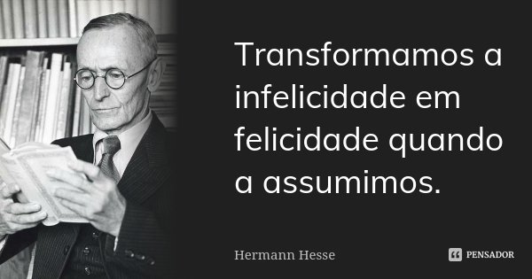 Transformamos a infelicidade em felicidade quando a assumimos.... Frase de Hermann Hesse.