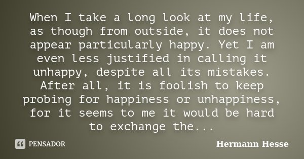 When I take a long look at my life, as though from outside, it does not appear particularly happy. Yet I am even less justified in calling it unhappy, despite a... Frase de Hermann Hesse.