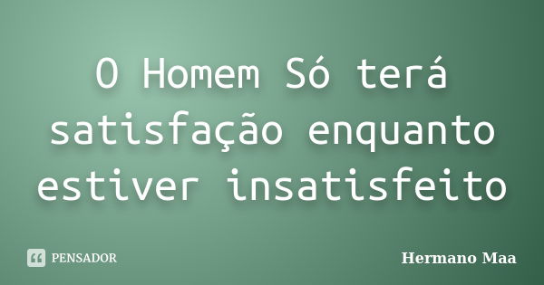 O Homem Só terá satisfação enquanto estiver insatisfeito... Frase de Hermano Maa.