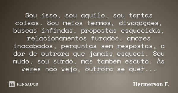 Sou isso, sou aquilo, sou tantas coisas. Sou meios termos, divagações, buscas infindas, propostas esquecidas, relacionamentos furados, amores inacabados, pergun... Frase de Hermerson F..