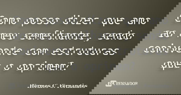Como posso dizer que amo ao meu semelhante, sendo conivente com estruturas que o oprimem?... Frase de Hermes C. Fernandes.