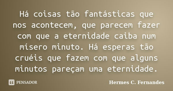 Há coisas tão fantásticas que nos acontecem, que parecem fazer com que a eternidade caiba num mísero minuto. Há esperas tão cruéis que fazem com que alguns minu... Frase de Hermes C. Fernandes.