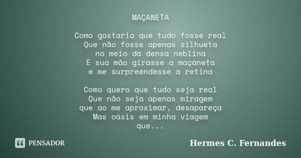 MAÇANETA Como gostaria que tudo fosse real Que não fosse apenas silhueta no meio da densa neblina E sua mão girasse a maçaneta e me surpreendesse a retina Como ... Frase de Hermes C. Fernandes.