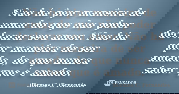 Não há pior maneira de amar do que não poder declarar seu amor. Não há pior maneira de ser amado, do que nunca saber que é amado.... Frase de Hermes C. Fernandes.