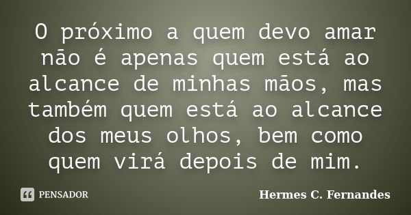 O próximo a quem devo amar não é apenas quem está ao alcance de minhas mãos, mas também quem está ao alcance dos meus olhos, bem como quem virá depois de mim.... Frase de Hermes C. Fernandes.