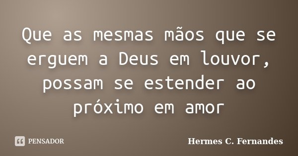 Que as mesmas mãos que se erguem a Deus em louvor, possam se estender ao próximo em amor... Frase de Hermes C. Fernandes.