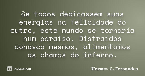 Se todos dedicassem suas energias na felicidade do outro, este mundo se tornaria num paraíso. Distraídos conosco mesmos, alimentamos as chamas do inferno.... Frase de Hermes C. Fernandes.