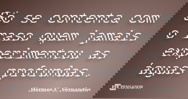 Só se contenta com o raso quem jamais experimentou as águas profundas.... Frase de Hermes C. Fernandes.