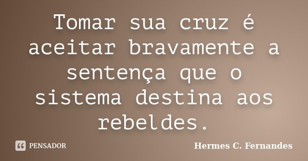 Tomar sua cruz é aceitar bravamente a sentença que o sistema destina aos rebeldes.... Frase de Hermes C. Fernandes.