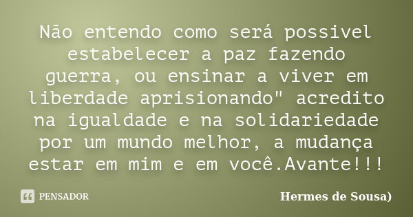 Não entendo como será possivel estabelecer a paz fazendo guerra, ou ensinar a viver em liberdade aprisionando" acredito na igualdade e na solidariedade por... Frase de Hermes de Sousa.