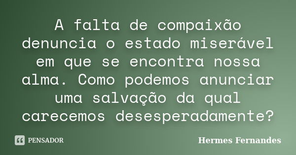 A falta de compaixão denuncia o estado miserável em que se encontra nossa alma. Como podemos anunciar uma salvação da qual carecemos desesperadamente?... Frase de Hermes Fernandes.