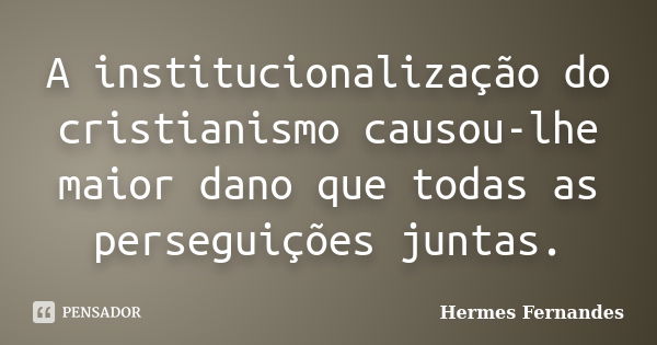 A institucionalização do cristianismo causou-lhe maior dano que todas as perseguições juntas.... Frase de Hermes Fernandes.