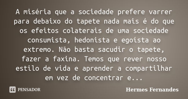 A miséria que a sociedade prefere varrer para debaixo do tapete nada mais é do que os efeitos colaterais de uma sociedade consumista, hedonista e egoísta ao ext... Frase de Hermes Fernandes.