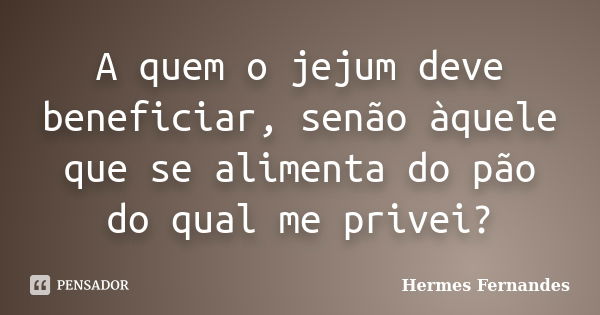 A quem o jejum deve beneficiar, senão àquele que se alimenta do pão do qual me privei?... Frase de Hermes Fernandes.