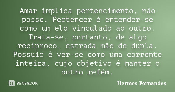 Amar implica pertencimento, não posse. Pertencer é entender-se como um elo vinculado ao outro. Trata-se, portanto, de algo recíproco, estrada mão de dupla. Poss... Frase de Hermes Fernandes.