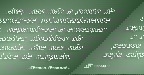 Ame, mas não a ponto de tornar-se voluntariamente cego, negando-se a enxergar o caráter duvidoso da pessoa amada. Ame mas não seja cúmplice de ninguém.... Frase de Hermes Fernandes.