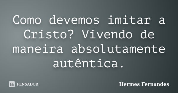 Como devemos imitar a Cristo? Vivendo de maneira absolutamente autêntica.... Frase de Hermes Fernandes.