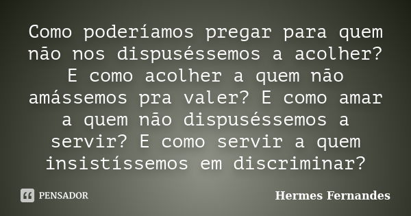 Como poderíamos pregar para quem não nos dispuséssemos a acolher? E como acolher a quem não amássemos pra valer? E como amar a quem não dispuséssemos a servir? ... Frase de Hermes Fernandes.