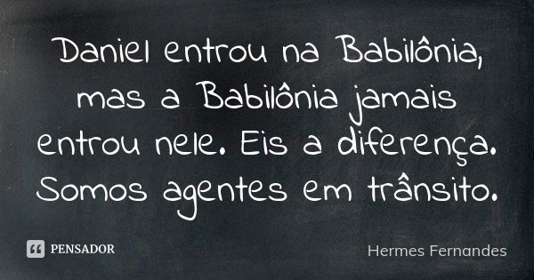 Daniel entrou na Babilônia, mas a Babilônia jamais entrou nele. Eis a diferença. Somos agentes em trânsito.... Frase de Hermes Fernandes.