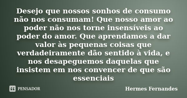 Desejo que nossos sonhos de consumo não nos consumam! Que nosso amor ao poder não nos torne insensíveis ao poder do amor. Que aprendamos a dar valor às pequenas... Frase de Hermes Fernandes.