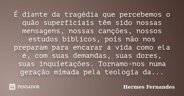 É diante da tragédia que percebemos o quão superficiais têm sido nossas mensagens, nossas canções, nossos estudos bíblicos, pois não nos preparam para encarar a... Frase de Hermes Fernandes.