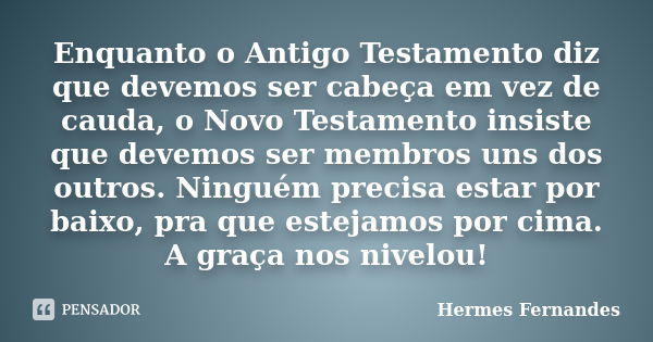 Enquanto o Antigo Testamento diz que devemos ser cabeça em vez de cauda, o Novo Testamento insiste que devemos ser membros uns dos outros. Ninguém precisa estar... Frase de Hermes Fernandes.