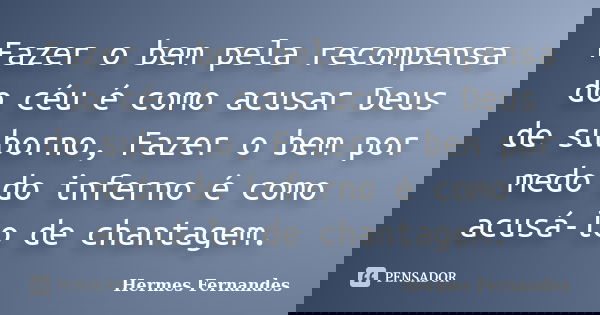 Fazer o bem pela recompensa do céu é como acusar Deus de suborno, Fazer o bem por medo do inferno é como acusá-lo de chantagem.... Frase de Hermes Fernandes.